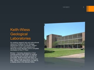 Keith-Wiess Geological Laboratories An existing research lab and instructional classroom building for the Geology department at Rice University. Phase I included a curtain wall replacement along the south elevation and a complete renovation of the 3rd Floor. Bricker + Canaday designed a 4 foot module window wall system to replace the existing 2 foot module concrete fin bris-soliel. WHR worked with them on the interior design and layout of the new labs, offices, and classrooms, as well as, a display area in the elevator lobby.  1/18/2011 1 