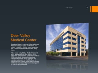 Deer Valley Medical CenterSpacious Class A medical office building in the Deer Valley Section of Phoenix. The project includes a 4½ tier parking garage and a landscaped motor court and entry plaza. A two story entry lobby, filled with natural light,  greets tenants and visitors. The exterior is composed of horizontal bands of EIFS and glass. A curved blue glass curtainwallcreates visual contrast and provides balconies on the fifth floor. A complimentary curved sunscreen provides additional interest, and a termination point for the curved glass wall. 1/18/201113