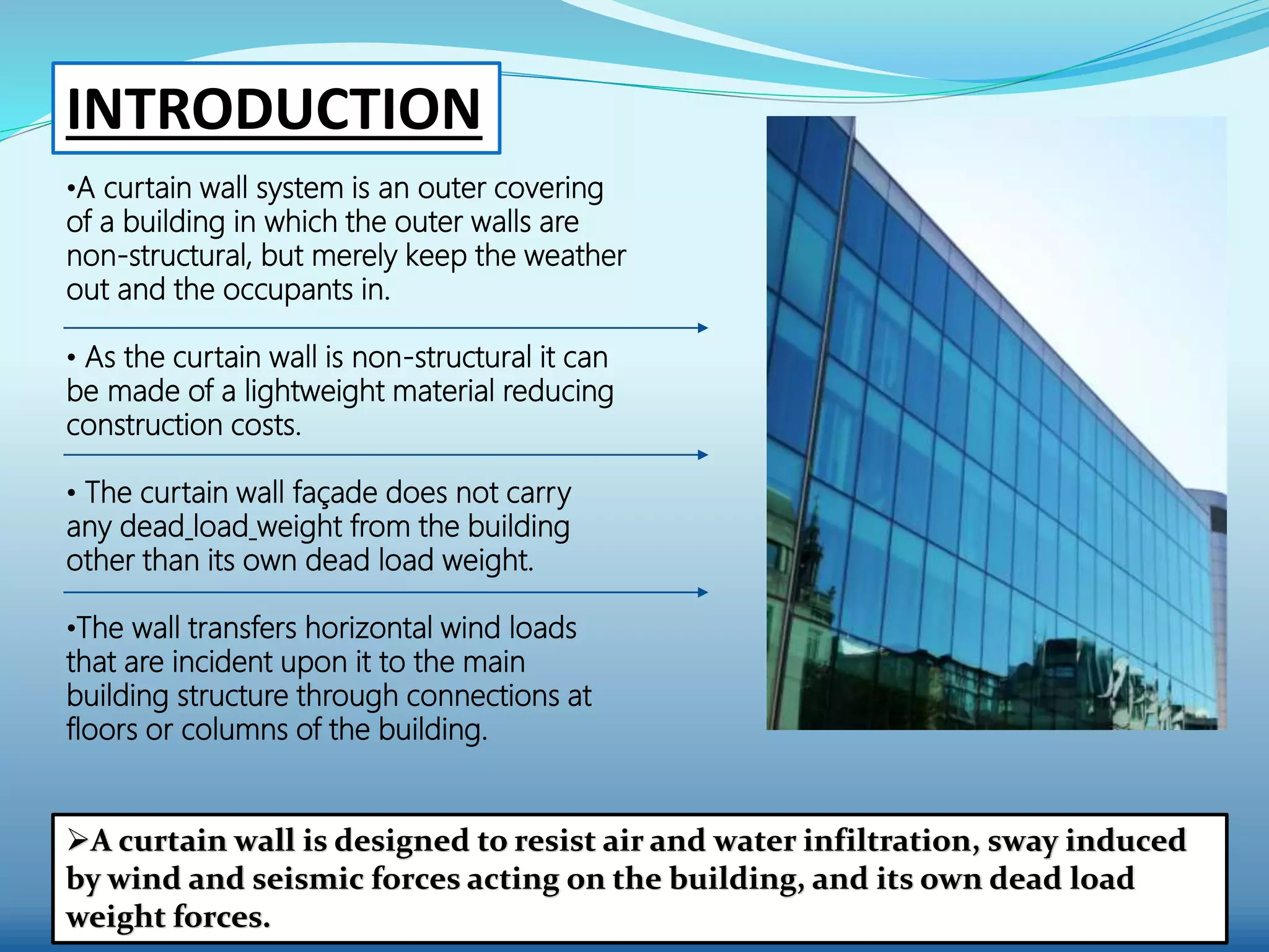 •A curtain wall system is an outer covering
of a building in which the outer walls are
non-structural, but merely keep the weather
out and the occupants in.
• As the curtain wall is non-structural it can
be made of a lightweight material reducing
construction costs.
• The curtain wall façade does not carry
any dead load weight from the building
other than its own dead load weight.
•The wall transfers horizontal wind loads
that are incident upon it to the main
building structure through connections at
floors or columns of the building.
A curtain wall is designed to resist air and water infiltration, sway induced
by wind and seismic forces acting on the building, and its own dead load
weight forces.
INTRODUCTION
 