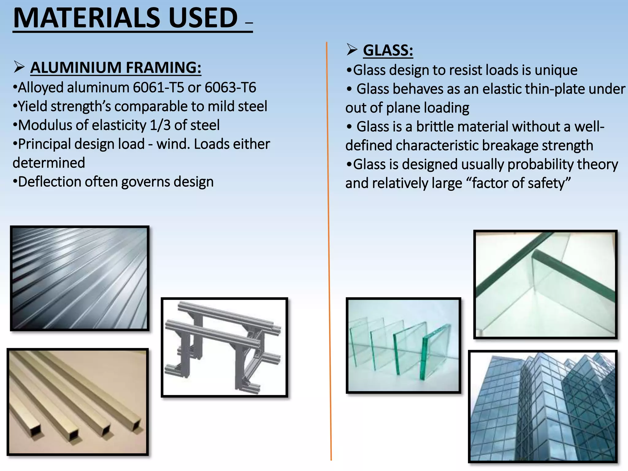 MATERIALS USED –
 ALUMINIUM FRAMING:
•Alloyed aluminum 6061-T5 or 6063-T6
•Yield strength’s comparable to mild steel
•Modulus of elasticity 1/3 of steel
•Principal design load - wind. Loads either
determined
•Deflection often governs design
 GLASS:
•Glass design to resist loads is unique
• Glass behaves as an elastic thin-plate under
out of plane loading
• Glass is a brittle material without a well-
defined characteristic breakage strength
•Glass is designed usually probability theory
and relatively large “factor of safety”
 