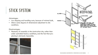 STICK SYSTEM
NEW AGE MATERIALS AND CONSTRUCTION | PRESENTATION BY AR. GEEVA CHANDANA 11
Advantages:
• Low shipping and handling costs, because of minimal bulk,
• Allows some degree of dimensional adjustment to site
conditions.
Disadvantages:
• Necessity of assembly in the construction site, rather than
under controlled factory conditions, and the fact that pre-
glazing is obviously impossible.
 