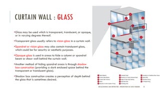 CURTAIN WALL : GLASS
•Glass may be used which is transparent, translucent, or opaque,
or in varying degrees thereof.
•Transparent glass usually refers to vision glass in a curtain wall.
•Spandrel or vision glass may also contain translucent glass,
which could be for security or aesthetic purposes.
•Opaque glass is used in areas to hide a column or spandrel
beam or shear wall behind the curtain wall.
•Another method of hiding spandrel areas is through shadow
box construction (providing a dark enclosed space behind the
transparent or translucent glass).
•Shadow box construction creates a perception of depth behind
the glass that is sometimes desired.
NEW AGE MATERIALS AND CONSTRUCTION | PRESENTATION BY AR. GEEVA CHANDANA 23
 