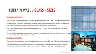 CURTAIN WALL : GLASS - SIZES
FOR COMMERCIAL CONSTRUCTION,
•The two most common thicknesses :1/4 inch (6 mm) monolithic and 1 inch (25 mm) insulating glass.
•1/4 inch glass is typically used only in spandrel areas, while insulating glass is used for the rest of
the building (sometimes spandrel glass is specified as insulating glass as well).
•The 1 inch insulation glass is typically made up of two 1/4-inch lites of glass with a 1/2 inch (12
mm) airspace.
•The air inside is usually atmospheric air, but some inert gases, such as argon or krypton may be used
to offer better thermal transmittance values.
FOR RESIDENTIAL CONSTRUCTION,
•Thicknesses commonly used are 1/8 inch (3 mm) monolithic and 5/8 inch (16 mm) insulating glass.
• Larger thicknesses are typically employed for buildings or areas with higher thermal, relative
humidity, or sound transmission requirements, such as laboratory areas or recording studios.
NEW AGE MATERIALS AND CONSTRUCTION | PRESENTATION BY AR. GEEVA CHANDANA 25
 