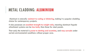METAL CLADDING: ALUMINIUM
Aluminum is naturally resistant to rusting or blistering, making it a popular cladding
choice for contemporary projects.
It also possesses an excellent strength-to-weight ratio, meaning aluminum façade
attachment systems can be less bulky than those for steel panels.
That said, the material is prone to denting and scratches, and may corrode under
certain environmental conditions without proper care.
NEW AGE MATERIALS AND CONSTRUCTION | PRESENTATION BY AR. GEEVA CHANDANA 39
 