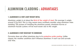 ALUMINIUM CLADDING : ADVANTAGES
1. ALUMINIUM IS A VERY LIGHT WEIGHT METAL
Aluminium weighs in at about the third of the weight of steel. On average it weighs
around 2,7g/cm3. This is a big reason many architects consider using aluminium when
cladding. The process of installing the aluminium panels, aluminium louvres or
aluminium facade systems will be much easier due to the weight.
2. ALUMINIUM IS VERY RESISTANT TO CORROSION
Corrosion does not affect aluminium due to its protective oxide coating. Unlike
copper, the weather conditions don’t influence aluminium. It won’t rust and corrode
over time.
NEW AGE MATERIALS AND CONSTRUCTION | PRESENTATION BY AR. GEEVA CHANDANA 40
 