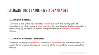 ALUMINIUM CLADDING : ADVANTAGES
3. ALUMINIUM IS FLEXIBLE
Aluminium is one of the easiest metals to melt and bent. The melting point of
aluminium is very low making it easy to shape. Because it is also flexible, aluminium is
used widely by architects for special designs that require curved or uncommon
shapes.
4. ALUMINIUM IS COMPLETELY RECYCLABLE
Aluminium cladding is sustainable. Aluminium is recyclable and won’t lose any of its
quality in the process. Aluminium is remelted all the time and the process takes little
energy.
NEW AGE MATERIALS AND CONSTRUCTION | PRESENTATION BY AR. GEEVA CHANDANA 41
 
