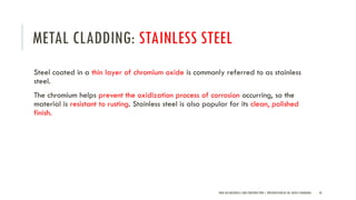 METAL CLADDING: STAINLESS STEEL
Steel coated in a thin layer of chromium oxide is commonly referred to as stainless
steel.
The chromium helps prevent the oxidization process of corrosion occurring, so the
material is resistant to rusting. Stainless steel is also popular for its clean, polished
finish.
NEW AGE MATERIALS AND CONSTRUCTION | PRESENTATION BY AR. GEEVA CHANDANA 42
 