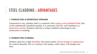 STEEL CLADDING : ADVANTAGES
1. STAINLESS STEEL IS AESTHETICALLY APPEALING
Compared to zinc, stainless steel is a material with a glossy, more polished finish. Due
to this aesthetically beneficial quality, it is commonly used for wall cladding in a
decorative manner. Stainless steel has a unique aesthetic advantage to any
construction or building.
2. STAINLESS STEEL IS DURABLE
Stainless steel has a high durability: the metal panels will not change in appearance
for several decades. This is in contrast with copper, which colour will change over
time.
NEW AGE MATERIALS AND CONSTRUCTION | PRESENTATION BY AR. GEEVA CHANDANA 43
 