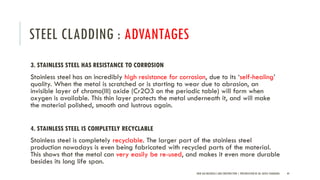 STEEL CLADDING : ADVANTAGES
3. STAINLESS STEEL HAS RESISTANCE TO CORROSION
Stainless steel has an incredibly high resistance for corrosion, due to its ‘self-healing’
quality. When the metal is scratched or is starting to wear due to abrasion, an
invisible layer of chromo(III) oxide (Cr2O3 on the periodic table) will form when
oxygen is available. This thin layer protects the metal underneath it, and will make
the material polished, smooth and lustrous again.
4. STAINLESS STEEL IS COMPLETELY RECYCLABLE
Stainless steel is completely recyclable. The larger part of the stainless steel
production nowadays is even being fabricated with recycled parts of the material.
This shows that the metal can very easily be re-used, and makes it even more durable
besides its long life span.
NEW AGE MATERIALS AND CONSTRUCTION | PRESENTATION BY AR. GEEVA CHANDANA 44
 
