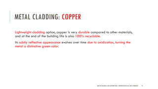 METAL CLADDING: COPPER
Lightweight cladding option, copper is very durable compared to other materials,
and at the end of the building life is also 100% recyclable.
Its subtly reflective appearance evolves over time due to oxidization, turning the
metal a distinctive green color.
NEW AGE MATERIALS AND CONSTRUCTION | PRESENTATION BY AR. GEEVA CHANDANA 52
 