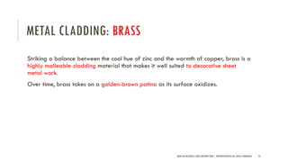 METAL CLADDING: BRASS
Striking a balance between the cool hue of zinc and the warmth of copper, brass is a
highly malleable cladding material that makes it well suited to decorative sheet
metal work.
Over time, brass takes on a golden-brown patina as its surface oxidizes.
NEW AGE MATERIALS AND CONSTRUCTION | PRESENTATION BY AR. GEEVA CHANDANA 54
 