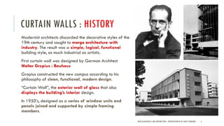 CURTAIN WALLS : HISTORY
Modernist architects discarded the decorative styles of the
19th century and sought to merge architecture with
industry. The result was a simple, logical, functional
building style, as much industrial as artistic.
First curtain wall was designed by German Architect
Walter Gropius : Bauhaus
Gropius constructed the new campus according to his
philosophy of clean, functional, modern design.
“Curtain Wall”, the exterior wall of glass that also
displays the building’s interior design.
In 1950’s, designed as a series of window units and
panels joined and supported by simple framing
members.
NEW AGE MATERIALS AND CONSTRUCTION | PRESENTATION BY AR. GEEVA CHANDANA 6
 