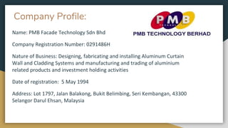 Company Profile:
Name: PMB Facade Technology Sdn Bhd
Company Registration Number: 0291486H
Nature of Business: Designing, fabricating and installing Aluminum Curtain
Wall and Cladding Systems and manufacturing and trading of aluminium
related products and investment holding activities
Date of registration: 5 May 1994
Address: Lot 1797, Jalan Balakong, Bukit Belimbing, Seri Kembangan, 43300
Selangor Darul Ehsan, Malaysia
 