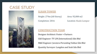 CASE STUDY
ILHAM TOWER
Height: 274m (60 Storey) Area: 92,000 m2
Completion: 2016 Location: Kuala Lumpur
CONSTRUCTION TEAM
Designer Architect: Foster + Partners
C&S Engineer: TY LIN (International) Sdn Bhd
M&E Engineer: Jurutera Perunding Valdun Sdn Bhd
Quantity Surveyor: Langdon and Seah Sdn Bhd
 
