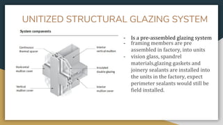 UNITIZED STRUCTURAL GLAZING SYSTEM
- Is a pre-assembled glazing system
- framing members are pre
assembled in factory, into units
- vision glass, spandrel
materials,glazing gaskets and
joinery sealants are installed into
the units in the factory, expect
perimeter sealants would still be
field installed.
 