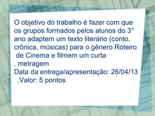 O objetivo do trabalho é fazer com que
os grupos formados pelos alunos do 3°
ano adaptem um texto literário (conto,
crônica, músicas) para o gênero Roteiro
 de Cinema e filmem um curta
. metragem
Data da entrega/apresentação: 26/04/13
  .Valor: 5 pontos
 