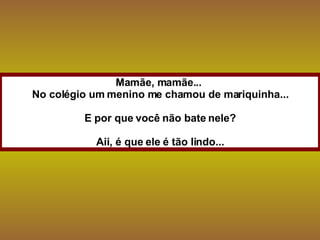Mamãe, mamãe...  No colégio um menino me chamou de mariquinha... E por que você não bate nele? Aii, é que ele é tão lindo... 