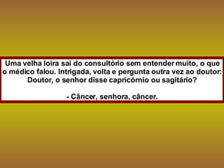 Uma velha loira sai do consultório sem entender muito, o que o médico falou. Intrigada, volta e pergunta outra vez ao doutor: Doutor, o senhor disse capricórnio ou sagitário? - Câncer, senhora, câncer. 