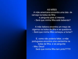 AS MÃES    A mãe americana encontra uma lata  de cerveja na bolsa da filha  e pergunta para si mesma:    - Será que minha filha está bebendo?     A mãe italiana encontra um maço de cigarros na bolsa da filha e se questiona:    - Será que minha filha começou a fumar?     E, como não poderia faltar, a mãe portuguesa encontra uma camisinha na  bolsa da filha, e se pergunta:    - Meu Deus!  Será que minha filha tem pinto???!!!  