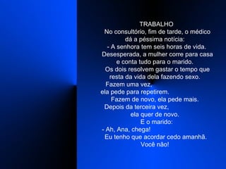    TRABALHO    No consultório, fim de tarde, o médico dá a péssima notícia:    - A senhora tem seis horas de vida.    Desesperada, a mulher corre para casa e conta tudo para o marido.    Os dois resolvem gastar o tempo que resta da vida dela fazendo sexo.    Fazem uma vez,  ela pede para repetirem.  Fazem de novo, ela pede mais.    Depois da terceira vez,  ela quer de novo.    E o marido:    - Ah, Ana, chega!  Eu tenho que acordar cedo amanhã. Você não!  