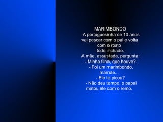    MARIMBONDO    A portuguesinha de 10 anos vai pescar com o pai e volta com o rosto    todo inchado.    A mãe, assustada, pergunta:    - Minha filha, que houve?    - Foi um marimbondo, mamãe...    - Ele te picou?    - Não deu tempo, o papai matou ele com o remo.  