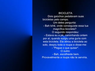    BICICLETA    Dois gaúchos pedalavam suas bicicletas pelo campo.  Um deles pergunta:    - Bah tchê, onde conseguiste essa tua magnífica bicicleta?    O segundo respondeu:    - Estava eu a pé, caminhando ontem por aí, quando surgiu uma guria com  esta bicicleta. Ela atirou a bicicleta ao solo, despiu toda a roupa e disse-me:    - "Pegue o que quiser".    O outro:    - Bah, escolheste bem. Provavelmente a roupa não te serviria.  
