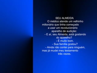 SEU ALMEIDA   O médico atende um velhinho milionário que tinha começado  a usar um revolucionário  aparelho de audição:    - E aí, seu Almeida, está gostando do aparelho?    - É muito bom.    - Sua família gostou?    - Ainda não contei para ninguém, mas já mudei meu testamento  três vezes.  