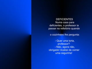    DEFICIENTES    Numa casa para deficientes, o professor ia passar no refeitório quando    o cozinheiro lhe pergunta:    - Quer uma torta, professor?    - Não, agora não, obrigado! Acabei de comer uma ceguinha!  
