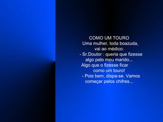 COMO UM TOURO    Uma mulher, toda boazuda,  vai ao médico:    - Sr.Doutor : queria que fizesse algo pelo meu marido...    Algo que o fizesse ficar  como um touro!    - Pois bem, dispa-se. Vamos começar pelos chifres...  
