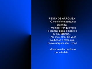 FESTA DE ARROMBA    O menininho pergunta pra mãe:    -Mamãe! Por que você é branca, papai é negro e eu sou japinha...    -Ah, meu filho! Se você soubesse a festa que houve naquele dia... você    deveria estar contente por não latir.  