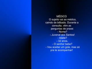 MÉDICO    O sujeito vai ao médico, caindo de bêbado. Durante a consulta, vêm as    perguntas de praxe:    - Nome?    - Juvenal dos Santos!    - Idade?    - 32 anos.    - O senhor bebe?    - Vou aceitar um gole, mas só pra te acompanhar!  
