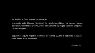 No âmbito da Festa Mundial da Animação,
promovida pela Câmara Municipal de Montemor-o-Novo, os nossos alunos
estiveram presentes no Centro Juvenil para ver uma exposição e assistir e algumas
curtas metragens.
Seguem-se alguns registos recolhidos no Centro Juvenil e trabalhos realizados
pelos alunos após a atividade.
Outubro, 2021
 