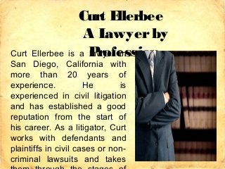 Curt Ellerbee
A Lawyerby
ProfessionCurt Ellerbee is a lawyer in
San Diego, California with
more than 20 years of
experience. He is
experienced in civil litigation
and has established a good
reputation from the start of
his career. As a litigator, Curt
works with defendants and
plaintiffs in civil cases or non-
criminal lawsuits and takes
 