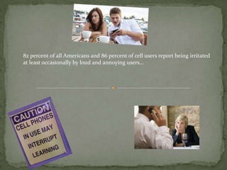 82 percent of all Americans and 86 percent of cell users report being irritated
at least occasionally by loud and annoying users…
 