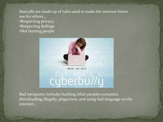 Basically are made up of rules used to make the internet better
use for others…
•Respecting privacy
•Respecting feelings
•Not hurting people




Bad netiquette includes hacking other peoples computer,
downloading illegally, plagiarism, and using bad language on the
internet…
 