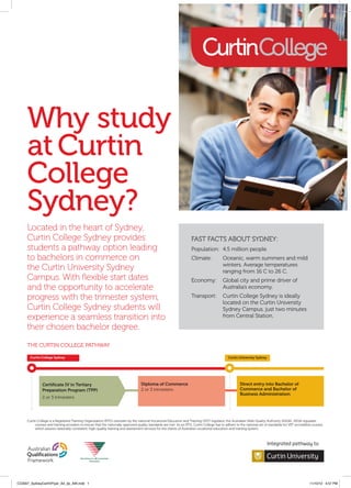 Why study
     at Curtin
     College
     Sydney?
     Located in the heart of Sydney,
     Curtin College Sydney provides                                                                                  FAST FACTS ABOUT SYDNEY:
     students a pathway option leading                                                                               Population:	 4.5 million people
     to bachelors in commerce on                                                                                     Climate:	Oceanic, warm summers and mild
                                                                                                                               winters. Average temperatures
     the Curtin University Sydney                                                                                              ranging from 16 C to 26 C.
     Campus. With flexible start dates                                                                               Economy:	Global city and prime driver of
     and the opportunity to accelerate                                                                                         Australia’s economy.

     progress with the trimester system,                                                                             Transport:	          Curtin College Sydney is ideally 		
                                                                                                                     	                    located on the Curtin University 		
     Curtin College Sydney students will                                                                             	                    Sydney Campus, just two minutes 		
     experience a seamless transition into                                                                           	                    from Central Station.

     their chosen bachelor degree.
     THE CURTIN COLLEGE PATHWAY

       Curtin College Sydney                                                                                                                  Curtin University Sydney




               Certificate IV in Tertiary                                         Diploma of Commerce                                                 Direct entry into Bachelor of
               Preparation Program (TPP)                                          2 or 3 trimesters                                                   Commerce and Bachelor of
                                                                                                                                                      Business Administration
               2 or 3 trimesters




     Curtin College is a Registered Training Organization (RTO) overseen by the national Vocational Education and Training (VET) regulator, the Australian Skills Quality Authority (ASQA). ASQA regulates
          courses and training providers to ensure that the nationally approved quality standards are met. As an RTO, Curtin College has to adhere to the national set of standards for VET accredited courses,
          which assures nationally consistent, high-quality training and assessment services for the clients of Australia’s vocational education and training system.




CC0007_SydneyCertIVFlyer_A4_2p_AW.indd 1                                                                                                                                                             11/10/12 4:57 PM
 