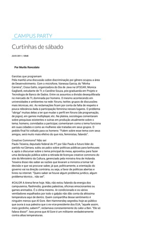 CAMPUS PARTY
Curtinhas de sábado
22/01/2011 | 10h46
Por Murilo Roncolato
Garotas que programam
Pela manhã uma discussão sobre discriminação por gênero ocupou a área
de Desenvolvimento. Com o microfone, Vanessa Garcia, do “Minha
Carreira”; Cissa Gatto, organizadora do Dia de Java na UFSCAR; Monica
Gagliardi, estudante de TI; e Caroline Souza, pós-graduanda em Projeto e
Tecnologia de Banco de Dados. Entre os assuntos a divisão desequilibrada
no mercado de TI, dominada por homens. O mesmo acontecendo em
universidades e ambientes na rede: fóruns, twitter, grupos de discussões
mais técnicas, etc. As reclamações ficam por conta da falta de respeito e
pouca relevância dada à participação feminina nesses lugares. O problema
“obriga” muitas delas a ter que mudar o perfil em fóruns (de programação,
de jogos), em games multiplayer, etc. Na plateia, sociologas comentaram
sobre pesquisas existentes e outras em produção atualmente sobre o
tema; homens, convidados a participar, comentaram como o tema funciona
em suas cidades e como as mulheres são tratadas em seus grupos. O
pedido final foi voltado para os homens: “Falem sobre esse tema com seus
amigos, será muito mais efetivo do que nós, feministas, falando”.
Creative Commons? Não sei
Paulo Teixeira, deputado federal do PT por São Paulo e futuro líder do
partido na Câmara, subiu ao palco sobre políticas públicas para lanhouses
e, após o discursar sobre o tema principal da mesa, aproveitou para fazer
uma declaração pública sobre a retirada de licenças creative commons do
site do Ministério da Cultura, gerenciado pela ministra Ana de Holanda.
Teixeira disse não saber as razões que levaram a ministra a tomar tal
decisão e que vai procurar saber, já que, politicamente, a orientação do
governo vai na direção contrária, ou seja, a favor de políticas abertas e
livres na internet. “Quero saber se houve algum problema jurídico, algum
problema técnico… não sei”.
#CALOR A Arena ferve hoje. Não, não estou falando da energia dos
campuseiros, flashmobs, grandes palestras, oficinas emocionantes ou
games animados. É o clima mesmo. Ar condicionado e os vários
ventiladores espalhados por todo o galpão não dão conta da altíssima
temperatura aqui de dentro. Quem compartilha desse sentimento é
ninguém menos que Al Gore. Ben Hammersley segredou hoje ao público
que ouvia à sua palestra que o ex-vice-presidente dos EUA, “aquele assim,
meio gordinho, sabem?”, reclamava constantemente do calor a Ben. “Ele só
falava disso!”. Isso prova que Al Gore é um militante verdadeiramente
contra altas temperaturas.
 
 