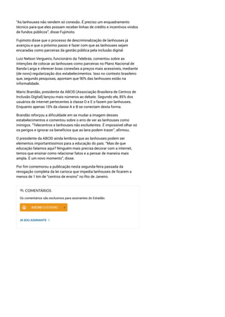 “As lanhouses não vendem só conexão. É preciso um enquadramento
técnico para que eles possam receber linhas de crédito e incentivos vindos
de fundos públicos”, disse Fujimoto.
Fujimoto disse que o processo de descriminalização de lanhouses já
avançou e que o próximo passo é fazer com que as lanhouses sejam
encaradas como parceiras da gestão pública pela inclusão digital.
Luiz Nelson Vergueiro, funcionário da Telebrás, comentou sobre as
intenções de colocar as lanhouses como parceiras no Plano Nacional de
Banda Larga e oferecer boas conexões a preços mais acessíveis, mediante
(de novo) regularização dos estabelecimentos. Isso no contexto brasileiro
que, segundo pesquisas, apontam que 90% das lanhouses estão na
informalidade.
Mario Brandão, presidente da ABCID (Associação Brasileira de Centros de
Inclusão Digital) lançou mais números ao debate. Segundo ele, 85% dos
usuários de internet pertecentes à classe D e E o fazem por lanhouses.
Enquanto apenas 10% da classe A e B se conectam desta forma.
Brandão reforçou a dificuldade em se mudar a imagem desses
estabelecimentos e comentou sobre o erro de ver as lanhouses como
inimigos. “Telecentros e lanhouses não excludentes. É impossível olhar só
os perigos e ignorar os benefícios que as lans podem trazer”, afirmou.
O presidente da ABCID ainda lembrou que as lanhouses podem ser
elementos importantíssimos para a educação do país. “Mas de que
educação falamos aqui? Ninguém mais precisa decorar com a internet,
temos que ensinar como relacionar fatos e a pensar de maneira mais
ampla. É um novo momento”, disse.
Por fim comemorou a publicação nesta segunda-feira passada da
revogação completa da lei carioca que impedia lanhouses de ficarem a
menos de 1 km de “centros de ensino” no Rio de Janeiro.
Os comentários são exclusivos para assinantes do Estadão.
JÁ SOU ASSINANTE
COMENTÁRIOS
 