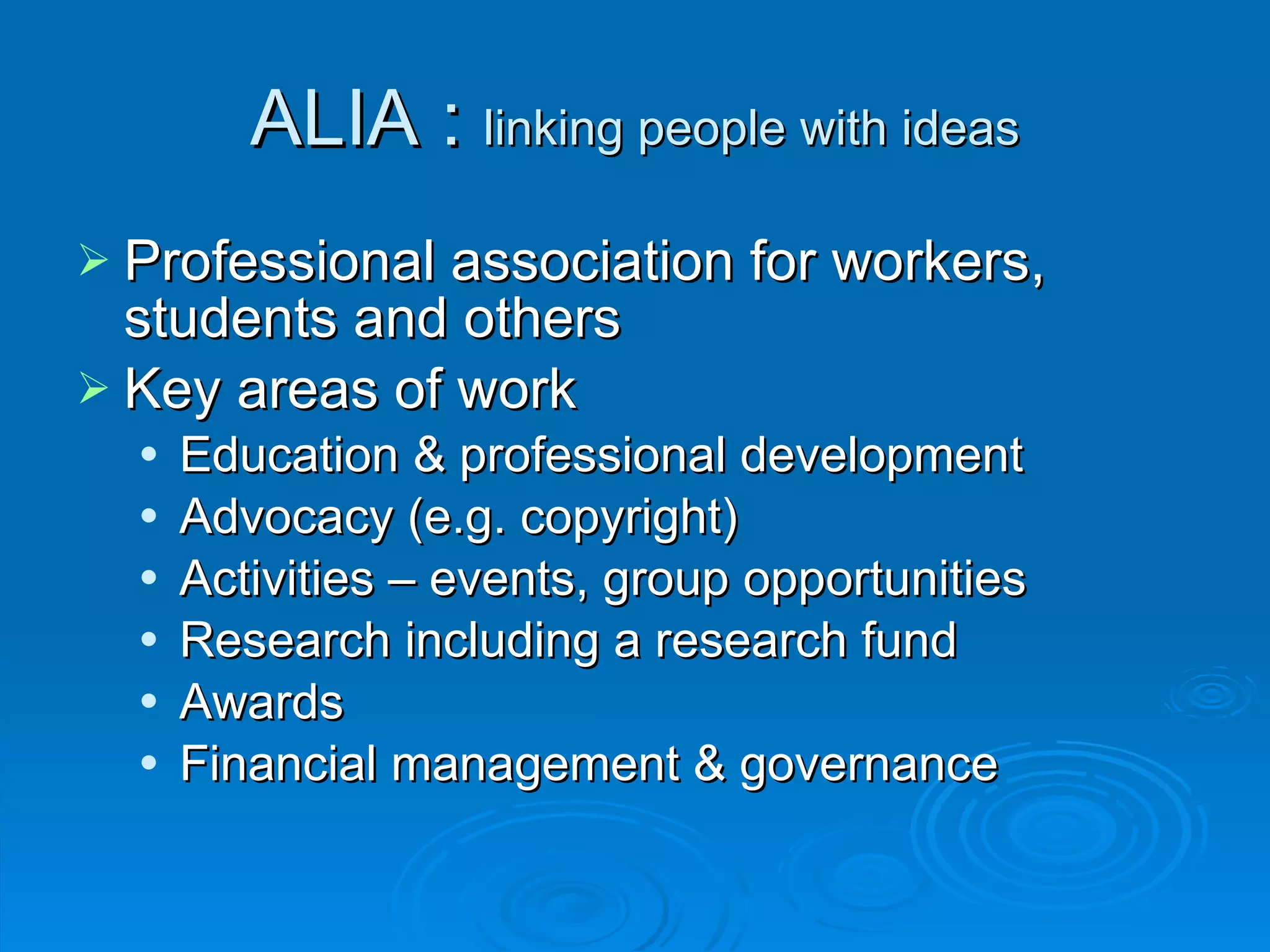 ALIA :  linking people with ideas Professional association for workers, students and others Key areas of work Education & professional development Advocacy (e.g. copyright) Activities – events, group opportunities Research including a research fund Awards Financial management & governance 