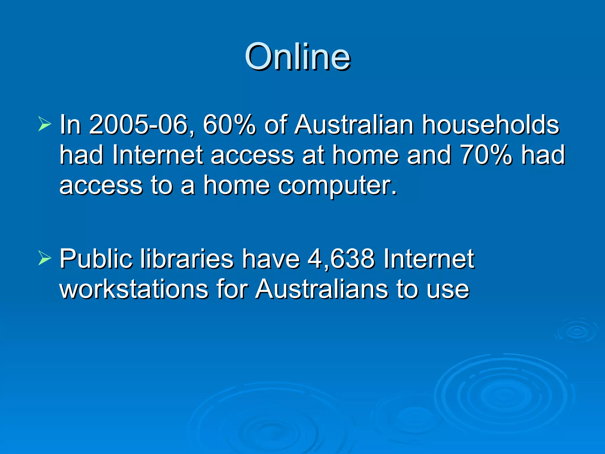 Online  In 2005-06, 60% of Australian households had Internet access at home and 70% had access to a home computer.  Public libraries have 4,638 Internet workstations for Australians to use  