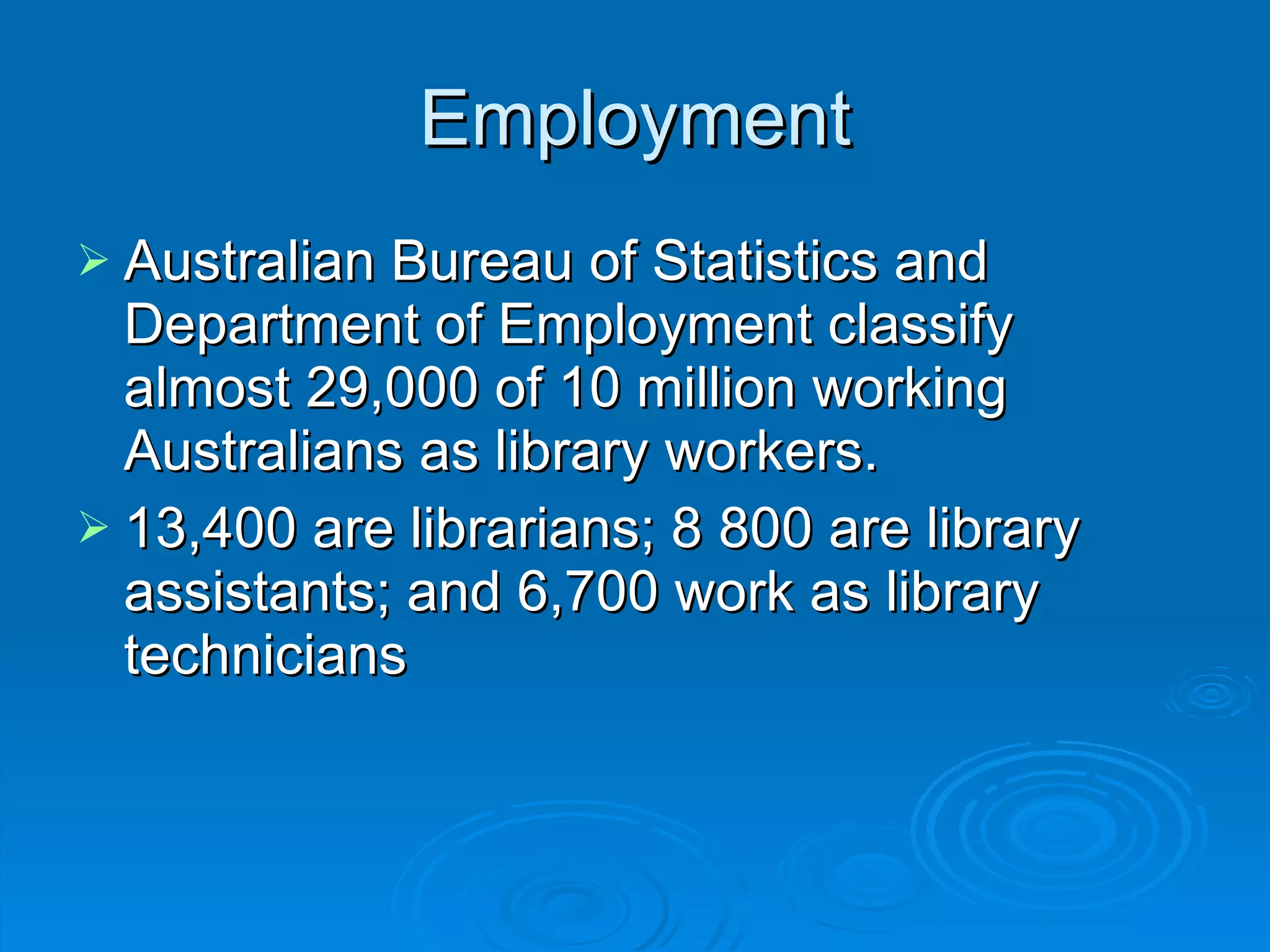 Employment Australian Bureau of Statistics and Department of Employment classify almost 29,000 of 10 million working Australians as library workers.  13,400 are librarians; 8 800 are library assistants; and 6,700 work as library technicians  