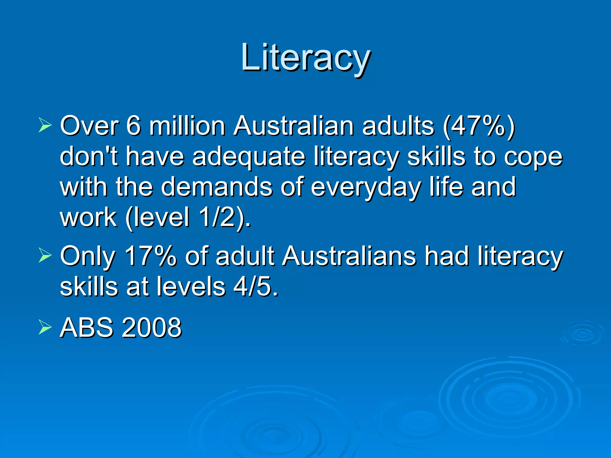 Literacy Over 6 million Australian adults (47%) don't have adequate literacy skills to cope with the demands of everyday life and work (level 1/2).  Only 17% of adult Australians had literacy skills at levels 4/5. ABS 2008 