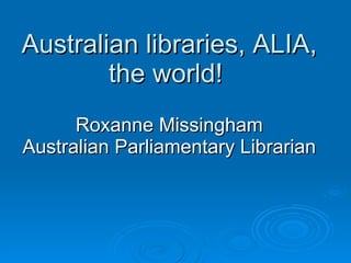 Australian libraries, ALIA, the world!  Roxanne Missingham Australian Parliamentary Librarian 