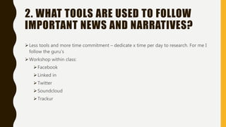 2. WHAT TOOLS ARE USED TO FOLLOW
IMPORTANT NEWS AND NARRATIVES?
Less tools and more time commitment – dedicate x time per day to research. For me I
follow the guru’s
Workshop within class:
Facebook
Linked in
Twitter
Soundcloud
Trackur
 