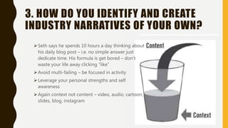3. HOW DO YOU IDENTIFY AND CREATE
INDUSTRY NARRATIVES OF YOUR OWN?
Seth says he spends 10 hours a day thinking about
his daily blog post – i.e. no simple answer just
dedicate time. His formula is get bored – don’t
waste your life away clicking “like”
Avoid multi-failing – be focused in activity
Leverage your personal strengths and self
awareness
Again context not content – video, audio, cartoon,
slides, blog, instagram
 