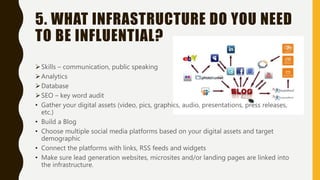 5. WHAT INFRASTRUCTURE DO YOU NEED
TO BE INFLUENTIAL?
Skills – communication, public speaking
Analytics
Database
SEO – key word audit
• Gather your digital assets (video, pics, graphics, audio, presentations, press releases,
etc.)
• Build a Blog
• Choose multiple social media platforms based on your digital assets and target
demographic
• Connect the platforms with links, RSS feeds and widgets
• Make sure lead generation websites, microsites and/or landing pages are linked into
the infrastructure.
 