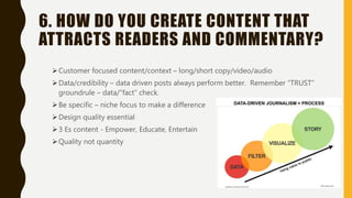 6. HOW DO YOU CREATE CONTENT THAT
ATTRACTS READERS AND COMMENTARY?
Customer focused content/context – long/short copy/video/audio
Data/credibility – data driven posts always perform better. Remember “TRUST”
groundrule – data/”fact” check.
Be specific – niche focus to make a difference
Design quality essential
3 Es content - Empower, Educate, Entertain
Quality not quantity
 