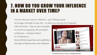 7. HOW DO YOU GROW YOUR INFLUENCE
IN A MARKET OVER TIME?
Know what you want to influence – your influence goal.
Courage /strength to stay firm - to stand out and say no if required
Be self aware – play on your strengths
Commit to regularity. Be consistent.
Influence = Audience Reach
(# of followers) x
Brand Affinity (expertise and credibility) x
Strength of Relationship with Followers
 