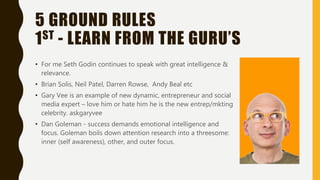 5 GROUND RULES
1ST - LEARN FROM THE GURU’S
• For me Seth Godin continues to speak with great intelligence &
relevance.
• Brian Solis, Neil Patel, Darren Rowse, Andy Beal etc
• Gary Vee is an example of new dynamic, entrepreneur and social
media expert – love him or hate him he is the new entrep/mkting
celebrity. askgaryvee
• Dan Goleman - success demands emotional intelligence and
focus. Goleman boils down attention research into a threesome:
inner (self awareness), other, and outer focus.
 