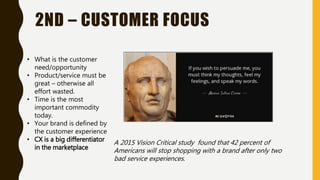 2ND – CUSTOMER FOCUS
• What is the customer
need/opportunity
• Product/service must be
great – otherwise all
effort wasted.
• Time is the most
important commodity
today.
• Your brand is defined by
the customer experience
• CX is a big differentiator
in the marketplace
A 2015 Vision Critical study found that 42 percent of
Americans will stop shopping with a brand after only two
bad service experiences.
 